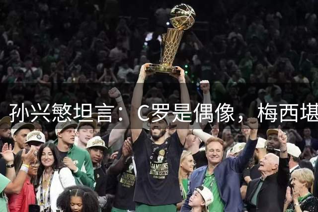 孙兴慜坦言：C罗是偶像，梅西堪称历史最佳