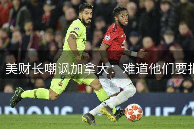 美财长嘲讽加拿大：难道他们要把商场里的两艘潜艇开出来对付我们吗？你没法跟一个体量比你大13倍的对手玩以牙还牙